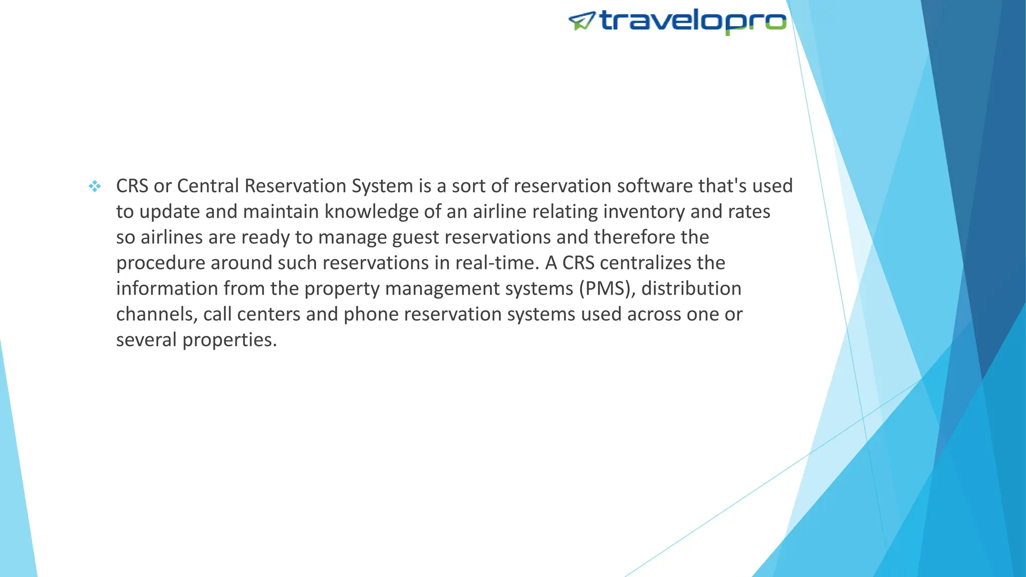  CRS or Central Reservation System is a sort of reservation software that's used
to update and maintain knowledge of an airline relating inventory and rates
so airlines are ready to manage guest reservations and therefore the
procedure around such reservations in real-time. A CRS centralizes the
information from the property management systems (PMS), distribution
channels, call centers and phone reservation systems used across one or
several properties.
 