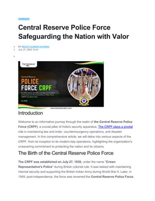 EDUCATION
Central Reserve Police Force
Safeguarding the Nation with Valor
 BY MOHIT-KUMAR-SHARMA
 JUL 27, 2023 12:41

Introduction
Welcome to an informative journey through the realm of the Central Reserve Police
Force (CRPF), a crucial pillar of India's security apparatus. The CRPF plays a pivotal
role in maintaining law and order, counterinsurgency operations, and disaster
management. In this comprehensive article, we will delve into various aspects of the
CRPF, from its inception to its modern-day operations, highlighting the organization's
unwavering commitment to protecting the nation and its citizens.
The Birth of the Central Reserve Police Force
The CRPF was established on July 27, 1939, under the name "Crown
Representative's Police" during British colonial rule. It was tasked with maintaining
internal security and supporting the British Indian Army during World War II. Later, in
1949, post-independence, the force was renamed the Central Reserve Police Force.
 