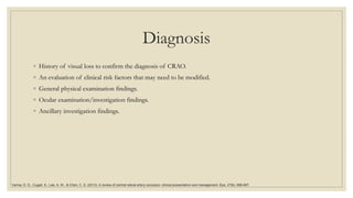 Diagnosis
◦ History of visual loss to confirm the diagnosis of CRAO.
◦ An evaluation of clinical risk factors that may need to be modified.
◦ General physical examination findings.
◦ Ocular examination/investigation findings.
◦ Ancillary investigation findings.
Varma, D. D., Cugati, S., Lee, A. W., & Chen, C. S. (2013). A review of central retinal artery occlusion: clinical presentation and management. Eye, 27(6), 688-697.
 