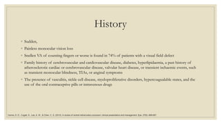 History
◦ Sudden,
◦ Painless monocular vision loss
◦ Snellen VA of counting fingers or worse is found in 74% of patients with a visual field defect
◦ Family history of cerebrovascular and cardiovascular disease, diabetes, hyperlipidaemia, a past history of
atherosclerotic cardiac or cerebrovascular disease, valvular heart disease, or transient ischaemic events, such
as transient monocular blindness, TIAs, or anginal symptoms
◦ The presence of vasculitis, sickle cell disease, myeloproliferative disorders, hypercoagualable states, and the
use of the oral contraceptive pills or intravenous drugs
Varma, D. D., Cugati, S., Lee, A. W., & Chen, C. S. (2013). A review of central retinal artery occlusion: clinical presentation and management. Eye, 27(6), 688-697.
 