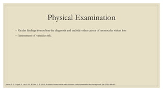 Physical Examination
◦ Ocular findings to confirm the diagnosis and exclude other causes of monocular vision loss
◦ Assessment of vascular risk.
Varma, D. D., Cugati, S., Lee, A. W., & Chen, C. S. (2013). A review of central retinal artery occlusion: clinical presentation and management. Eye, 27(6), 688-697.
 