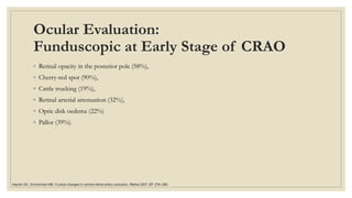 Ocular Evaluation:
Funduscopic at Early Stage of CRAO
◦ Retinal opacity in the posterior pole (58%),
◦ Cherry-red spot (90%),
◦ Cattle trucking (19%),
◦ Retinal arterial attenuation (32%),
◦ Optic disk oedema (22%)
◦ Pallor (39%).
Hayreh SS, Zimmerman MB. Fundus changes in central retinal artery occlusion. Retina 2007; 27: 276–289.
 