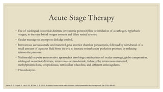 Acute Stage Therapy
◦ Use of sublingual isosorbide dinitrate or systemic pentoxifylline or inhalation of a carbogen, hyperbaric
oxygen, to increase blood oxygen content and dilate retinal arteries.
◦ Ocular massage to attempt to dislodge emboli.
◦ Intravenous acetazolamide and mannitol, plus anterior chamber paracentesis, followed by withdrawal of a
small amount of aqueous fluid from the eye to increase retinal artery perfusion pressure by reducing
intraocular pressure.
◦ Multimodal stepwise conservative approaches involving combinations of: ocular massage, globe compression,
sublingual isosorbide dinitrate, intravenous acetazolamide, followed by intravenous mannitol,
methylprednisolone, streptokinase, retrobulbar tolazoline, and different anticoagulants.
◦ Thrombolytics
Varma, D. D., Cugati, S., Lee, A. W., & Chen, C. S. (2013). A review of central retinal artery occlusion: clinical presentation and management. Eye, 27(6), 688-697.
 