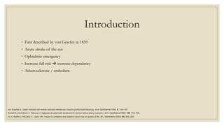 Introduction
◦ First described by von Graefes in 1859
◦ Acute stroke of the eye
◦ Ophtalmic emergency
◦ Increase fall risk  increase dependency
◦ Atherosclerotic / embolism
von Graefes A. Ueber Embolie der Arteria centralis retinae als Ursache plotzlicherErblindung. Arch Ophthalmol 1859; 5: 136–157.
Rumelt S, Dorenboim Y, Rehany U. Aggressive systematic treatment for central retinal artery occlusion. Am J Ophthalmol1999; 128: 733–738.
Vu H, Keeffe J, McCarty C, Taylor HR. Impact of unilateral and bilateral vision loss on quality of life. Br J Ophthalmol 2005; 89: 360–363.
 
