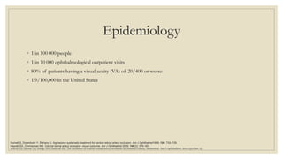 Epidemiology
◦ 1 in 100 000 people
◦ 1 in 10 000 ophthalmological outpatient visits
◦ 80% of patients having a visual acuity (VA) of 20/400 or worse
◦ 1.9/100,000 in the United States
Leavitt JA, Larson TA, Hodge DO, Gullerud RE. The incidence of central retinal artery occlusion in Olmsted County, Minnesota. Am J Ophthalmol. 2011;152:820–3.
Hayreh SS, Zimmerman MB. Central retinal artery occlusion: visual outcome. Am J Ophthalmol 2005; 140(3): 376–391.
Rumelt S, Dorenboim Y, Rehany U. Aggressive systematic treatment for central retinal artery occlusion. Am J Ophthalmol1999; 128: 733–738.
 
