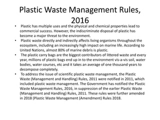 Plastic Waste Management Rules,
2016
• Plastic has multiple uses and the physical and chemical properties lead to
commercial success. However, the indiscriminate disposal of plastic has
become a major threat to the environment.
• Plastic waste directly and indirectly affects living organisms throughout the
ecosystem, including an increasingly high impact on marine life. According to
United Nations, almost 80% of marine debris is plastic.
• The plastic carry bags are the biggest contributors of littered waste and every
year, millions of plastic bags end up in to the environment vis-a-vis soil, water
bodies, water courses, etc and it takes an average of one thousand years to
decompose completely.
• To address the issue of scientific plastic waste management, the Plastic
Waste (Management and Handling) Rules, 2011 were notified in 2011, which
included plastic waste management. The Government has notified the Plastic
Waste Management Rules, 2016, in suppression of the earlier Plastic Waste
(Management and Handling) Rules, 2011. These rules were further amended
in 2018 (Plastic Waste Management (Amendment) Rules 2018.
 