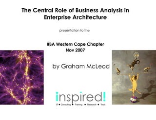 The Central Role of Business Analysis in
       Enterprise Architecture

                  presentation to the



         IIBA Western Cape Chapter
                  Nov 2007


           by Graham McLeod




            inspired!
             IT   Consulting   Training   Research   Tools
 