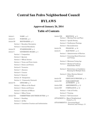 Central San Pedro Neighborhood Council
BYLAWS
Approved January 26, 2014
Table of Contents
Article I NAME p. 2
Article II PURPOSE p. 2
Article III BOUNDARIES p. 3
Section 1: Boundary Description
Section 2: Internal Boundaries
Article IV STAKEHOLDER p. 4
Article V GOVERNING BOARD p. 4
Section 1: Composition
Section 2: Quorum
Section 3: Official Actions
Section 4: Terms and Term Limits
Section 5: Duties and Powers
Section 6: Vacancies
Section 7: Absences
Section 8: Censure
Section 9: Removal
Section 10: Resignation
Section 11: Community Outreach
Article VI OFFICERS p. 7
Section 1: Officers of the Board
Section 2: Duties and Powers
Section 3: Selection of Officers
Section 4: Officer Terms
Article VII COMMITTEES AND THEIR DUTIES p. 8
Section 1: Standing
Section 2: Ad Hoc
Section 3: Committee Creation and Authorization
Article VIII MEETINGS p. 9
Section 1: Meeting Time and Place
Section 2: Agenda Setting
Section 3: Notification /Postings
Section 4: Reconsideration
Article IX FINANCES p. 10
Article X ELECTIONS p. 11
Section 1: Administration of Election
Section 2: Governing Board Structure
and Voting
Section 3: Minimum Voting Age
Section 4: Method of Verifying
Stakeholder Status
Section 5: Restrictions on Candidates
Running for Multiple Seats
Section 6: Other Election Related
Language
Article XI GRIEVANCE PROCESS p. 11
Article XII PARLIAMENTARY
AUTHORITY p. 12
Article XIII AMENDMENTS p. 12
Article XIV COMPLIANCE p. 12
Section 1: Code of Civility
Section 2: Training
Section 3: Self Assessment
ATTACHENT A – Map of Neighborhood
Council p. 14
ATTACHMENT B – Governing Board
Structure and Voting p. 15
 