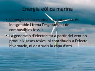 Energia eòlica marina
• L’energia eòlica marina no contamina, és
inesgotable i frena l’esgotamant de
combustibles fòssils.
• La generació d‘electricitat a partir del vent no
produeix gasos tòxics, ni contribueix a l’efecte
hivernacle, ni destrueix la capa d’ozó.

 