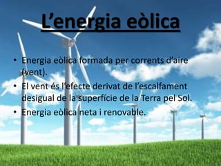 L’energia eòlica
• Energia eòlica formada per corrents d’aire
(vent).
• El vent és l’efecte derivat de l’escalfament
desigual de la superfície de la Terra pel Sol.
• Energia eòlica neta i renovable.

 