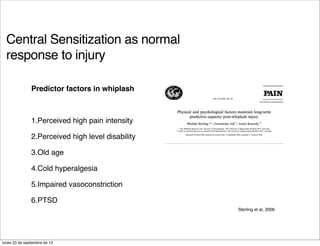 Central Sensitization as normal
response to injury
Predictor factors in whiplash
1.Perceived high pain intensity
2.Perceived high level disability
3.Old age
4.Cold hyperalgesia
5.Impaired vasoconstriction
6.PTSD
Sterling et al, 2006
lunes 23 de septiembre de 13
 