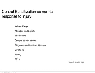 Central Sensitization as normal
response to injury
Watson P, Kendall N, 2000
Yellow Flags
Attitudes and beliefs
Behaviours
Compensation issues
Diagnosis and treatment issues
Emotions
Family
Work
lunes 23 de septiembre de 13
 