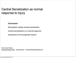 Central Sensitization as normal
response to injury
Arturo Such Sanz
www.arturosuch.com - @arturosuch - movimentisalut@gmail.com
Conclusion
Nociception implies central sensitization
Central sensitization is a normal response
Importance of the prognostic factors
lunes 23 de septiembre de 13
 