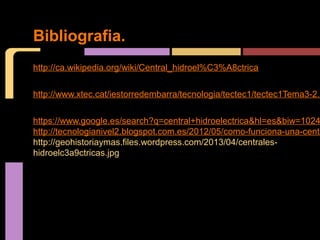 Bibliografia. 
http://ca.wikipedia.org/wiki/Central_hidroel%C3%A8ctrica 
http://www.xtec.cat/iestorredembarra/tecnologia/tectec1/tectec1Tema3-2.htm 
https://www.google.es/search?q=central+hidroelectrica&hl=es&biw=1024&http://tecnologianivel2.blogspot.com.es/2012/05/como-funciona-una-central.http://geohistoriaymas.files.wordpress.com/2013/04/centrales-hidroelc3a9ctricas. 
jpg 
