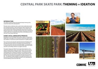 CENTRAL PARK SKATE PARK: THEMING + IDEATION
INTRODUCTION
This report is used to portray the proposed design theming of the
Central Park Skate Park redevelopment.
The plan shown is indicative and is used to help visually demonstrate
the conceptual theming. Project theming has taken inspiration from
the local agricultural industry and its influence on the regions land-
scape character which will be symbolically represented in the design
through shapes, forms, materiality and layout. The project theming will
create a space that is site specific and provide the Bundaberg commu-
nity with a truly unique skate park.
ICONIC LOCAL LANDSCAPE & PRODUCE
Bundaberg is one of the largest fresh produce regions in Queensland,
largely due to the region’s rich red volcanic soil and near-perfect grow-
ing conditions, it has become world renowned for it’s quality produce.
This can first be seen along the roads that lead into Bundaberg; lined
with agricultural land where the disturbed soils have spread their
iconic rich red colour onto the surrounding asphalt. This exposed soil
is scattered about by wind and rain leaving nearby roads, farm houses
and other surroundings stained in an organic red colour.
The project’s design will reflect the rich agricultural industry in the
region by exploring the unique and vibrant colour of the soil and the
varieties of produce that it enables to grow. These elements will be
reinterpreted and re-imagined to develop a set of design principles
that directly inform the recreation program, material selection, colour
palettes, form and pedestrian movements through and around the
site. The adjacent imagery highlights local agricultural features and
forms that will influence the design principles for the redevelopment
of the Bundaberg Central Park Skate Park.
 