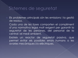   Els problemes principals són les emissions i la gestió
    de residus.
    Cada una de les fases comporten el compliment
    d’una normativa legal molt exigent per garantir la
    seguretat de les persones, del personal de la
    central i el medi ambient.
    Existeix un reactor de seguretat passiva, que
    permet evitar els possibles errors humans o les
    avaries mecàniques i/o elèctriques.
 
