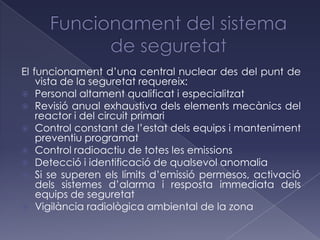 El funcionament d’una central nuclear des del punt de
    vista de la seguretat requereix:
 Personal altament qualificat i especialitzat
 Revisió anual exhaustiva dels elements mecànics del
    reactor i del circuit primari
 Control constant de l’estat dels equips i manteniment
    preventiu programat
 Control radioactiu de totes les emissions
 Detecció i identificació de qualsevol anomalia
 Si se superen els límits d’emissió permesos, activació
    dels sistemes d’alarma i resposta immediata dels
    equips de seguretat
 Vigilància radiològica ambiental de la zona
 