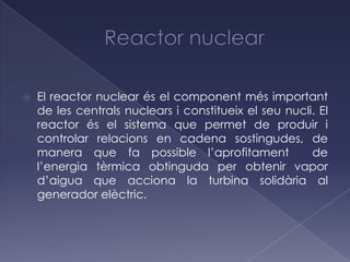    El reactor nuclear és el component més important
    de les centrals nuclears i constitueix el seu nucli. El
    reactor és el sistema que permet de produir i
    controlar relacions en cadena sostingudes, de
    manera que fa possible l’aprofitament              de
    l’energia tèrmica obtinguda per obtenir vapor
    d’aigua que acciona la turbina solidària al
    generador elèctric.
 