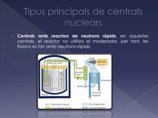    Centrals amb reactors de neutrons ràpids, en aquestes
    centrals, el reactor no utilitza el moderador, per tant, les
    fissions es fan amb neutrons ràpids.
 
