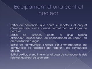    Edifici de contenció, que conté el reactor i el conjunt
    d’elements del circuit primari, format per tres llaços en
    paral·lel.
   Edifici    de       turbines,     conté     el   grup  turbina
    alternador, reescalfadors, els condensadors de vapor i els
    preescalfadors d’aigua.
   Edifici del combustible, S’utilitza per emmagatzemar del
    combustible de recàrrega del reactor i del combustible
    utilitzat.
   Edifici auxiliar, el seu interior es disposa de components dels
    sistemes auxiliars i de seguretat.
 