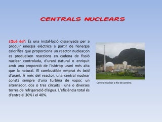 Centrals Nuclears


¿Què és?: És una instal·lació dissenyada per a
produir energia elèctrica a partir de l’energia
calorífica que proporciona un reactor nuclear,on
es produeixen reaccions en cadena de fissió
nuclear controlada, d'urani natural o enriquit
amb una proporció de l'isòtrop urani més alta
que la natural. El combustible emprat és òxid
d'urani. A més del reactor, una central nuclear
consta sempre d'una turbina de vapor, un                Central nuclear a Rio de Janeiro.
alternador, dos o tres circuits i una o diverses
torres de refrigeració d’aigua. L'eficiència total és
d'entre el 30% i el 40%.
 