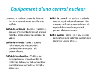 Reactor nuclear; definició El  reactor nuclear  és el nucli de la central nuclear, i es el component més important. És el sistema que permet produir i controlar reaccions en cadena, de manera que fa possible l'aprofitament de l'energia tèrmica obtinguda per obternir vapor d'aigua que acciona la turbina, que aquesta està conectada al generador elèctric. 