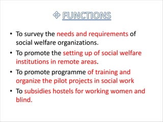 • To survey the needs and requirements of
social welfare organizations.
• To promote the setting up of social welfare
institutions in remote areas.
• To promote programme of training and
organize the pilot projects in social work
• To subsidies hostels for working women and
blind.
 