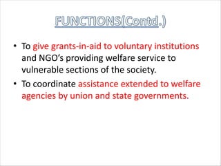 • To give grants-in-aid to voluntary institutions
and NGO’s providing welfare service to
vulnerable sections of the society.
• To coordinate assistance extended to welfare
agencies by union and state governments.
 