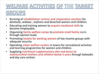 • Running of rehabilitation centres and cooperative societies for
destitute, widows , orphans and deserted women and children.
• Educating and training woman to acquire vocational skills to
become employable.
• Organizing family welfare camps to promote small family norm
through opinion leads.
• Promoting hostels for working women of low income groups with
adequate security
• Operating urban welfare centers in towns for recreational activities
and learning programmes for women and children.
• Supplying nutritional supplementary diet and tonics to
malnourished mothers and children below 5 years through balwadis
and day care centres
 