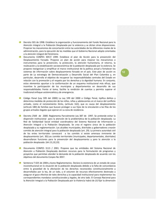 Decreto 501 de 1998. Establece la organización y funcionamiento del Fondo Nacional para la 
    Atención  Integral  a  la  Población  Desplazada  por  la  violencia  y  se  dictan  otras  disposiciones. 
    Propiciar los mecanismos de concertación entre las autoridades de los diferentes niveles de la 
    administración, para la ejecución de las medidas que el Gobierno Nacional adopte orientadas 
    a la atención integral del fenómeno. 
    Documento  CONPES  3057/  1999.  Establece  el  plan  de  Acción  para  la  prevención  del 
    Desplazamiento  Forzado.  Propone  un  plan  de  acción  para  mejorar  los  mecanismos  e 
    instrumentos  para  la  prevención,  la  protección,  la  atención  humanitaria,  el  retorno,  la 
    reubicación y la estabilización socioeconómica de la población desplazada por la violencia. Se 
    propone  reorganizar  y  simplificar  el  marco  institucional  de  la  política  actual  y  fortalecer  los 
    sistemas  de  información  sobre  desplazamiento  forzado  en  el  país.  Este  plan  de  acción  es            12
    parte  de  La  estrategia  de  Democratización  y  Desarrollo  Social  del  Plan  Colombia  y,  en 
    particular,  desarrolla  el  objetivo  de  recuperar  las  responsabilidades  centrales  del  Estado  en 
    relación con la promoción y el respeto por los derechos y la dignidad humana. En conjunto, 
    estos  elementos  apuntan  a  la  conformación  de  un  esquema  institucional  más  eficaz,  que 
    incentive  la  participación  de  los  municipios  y  departamentos  en  desarrollo  de  sus 
    responsabilidades  frente  al  tema,  facilite  la  rendición  de  cuentas  y  permita  superar  el 
    tradicional enfoque asistencialista y de emergencia. 
 
    Código  Penal  (Ley  599  del  2000)  La  Ley  599  del  2000  o  Código  Penal,  tipifica  delitos  y 
    determina medidas de protección de los niños, niñas y adolescentes en el marco del conflicto 
    armado,  como  el  reclutamiento  ilícito,  (artículo  162),  que  es  causa  del  desplazamiento 
    (artículo 180) de familias que buscan  proteger a sus hijos de la vinculación a las filas de  los 
    grupos armados ilegales que operan en su zona de residencia. 
 
    Decreto  2569    de    2000.  Reglamenta  Parcialmente  Ley  387  de    1997.  Se  pretende  evitar  la 
    dispersión  institucional    para  la  atención  de  la  problemática  de  la  población  desplazada.  La 
    Red  de  Solidaridad  Social  entidad  coordinadora  del  Sistema  Nacional  de  Información  y 
    Atención  Integral  a  la  Población  Desplazada.  Se  crea  el  registro  único  de  la  población 
    desplazada y su reglamentación. Los alcaldes municipales, distritales y gobernadores crearán 
    comités de atención integral para la población desplazada (art. 29). La primera autoridad civil 
    de  los  entes  territoriales  convocará    a  los  comités  si  existe  amenaza  inminente  de 
    desplazamiento (art. 30).Los comités territoriales (municipales,  departamentales, distritales) 
    desarrollaran  funciones  para  la  prevención  del  desplazamiento  y  para  la  atención  a  la 
    población desplazada. (Art.31,32,33) 
 
    Documento  CONPES  3115  /  2001.  Propone  que  las  entidades  del  Sistema  Nacional  de 
    Atención  a  Población  Desplazada  destinen  recursos  para  la  formulación  de  programas  y 
    proyectos que permitan atender la demanda de la población desplazada de acuerdo con los 
    objetivos del documento Conpes No 3057. 
 
    Sentencia T‐025 de 2004 y Autos Reglamentarios. Declara la existencia de un estado de cosas 
    inconstitucional en la situación de la población desplazada debido a la falta de concordancia 
    entre  la  gravedad  de  la  afectación  de  los  derechos  reconocidos  constitucionalmente  y 
    desarrollados  por  la  ley,  de  un  lado,  y  el  volumen  de  recursos  efectivamente  destinado  a 
    asegurar el goce efectivo de tales derechos y la capacidad institucional para implementar los 
    correspondientes mandatos constitucionales y legales, de otro lado. El Consejo Nacional para 
    la Atención Integral a la Población Desplazada por la Violencia habrá de (ii) fijar la dimensión 
 