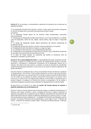 Artículo 2º. De los principios. La interpretación y aplicación de la presente ley se orienta por los 
siguientes principios:  
 
1º. Los desplazados forzados tienen derecho a solicitar y recibir ayuda internacional y ello genera 
un derecho correlativo de la comunidad internacional para brindar la ayuda 
humanitaria. 
2º.  El  desplazado  forzado  gozará  de  los  derechos  civiles  fundamentales  reconocidos 
internacionalmente. 
3º. El desplazado y/o desplazados forzados tienen derecho a no ser discriminados por su condición 
social  de  desplazados,  motivo  de  raza,  religión,  opinión  pública,  lugar  de  origen  o  incapacidad 
física.                                                                                                            22
4º.  La  familia  del  desplazado  forzado  deberá  beneficiarse  del  derecho  fundamental  de 
reunificación familiar. 
5º. El desplazado forzado tiene derecho a acceder a soluciones definitivas a su situación. 
6º. El desplazado forzado tiene derecho al regreso a su lugar de origen. 
7º. Los colombianos tienen derecho a no ser desplazados forzadamente. 
8º. El desplazado y/o los desplazados forzados tienen el derecho a que su libertad de movimiento 
no sea sujeta a más restricciones que las previstas en la ley. 
9º.  Es  deber  del  Estado  propiciar  las  condiciones  que  faciliten  la  convivencia  entre  los 
colombianos, la equidad y la justicia social. 
 
Artículo 3º. De la responsabilidad del Estado. Es responsabilidad del Estado colombiano formular 
las  políticas  y  adoptar  las  medidas  para  la  prevención  del  desplazamiento  forzado;  la  atención, 
protección  y  consolidación  y  estabilización  socioecómica  de  los  desplazados  internos  por  la 
violencia.  Para  efectos  del  inciso  anterior,  se  tendrán  en  cuenta  los  principios  de  subsidiaridad, 
complementariedad, descentralización y concurrencia en los cuales se asienta la organización del 
Estado colombiano.24 
 
Para ello la Nación ha establecido bajo la misma normatividad el Sistema de Atención a población 
en desplazamiento, a fin de llevar a cabo la política Nacional en sus fases y bajo estos principios, 
del Sistema habla la ley en sus artículos del 4 al 5 en donde se ordena la creación de dicho Sistema 
a  fin  de  cumplir  con  los  objetivos  de  política  anteriormente  mencionados  en  el  artículo  3  de  la 
misma Ley y le ordena tanto a las organizaciones públicas, como privadas su articulación para la 
atención  integral  a  la  población  en  términos  de  acciones  y  presupuestos  a  fin  de  diseñar  e 
implementar programas y proyectos para la población en desplazamiento en el distrito Capital. 
 
De  igual  forma  en  el  artículo  6  se  ordena  la  creación  del  Consejo  Nacional  de  atención  a 
población desplazada y de sus participantes así: 
 
Articulo 6. Créase el Consejo Nacional para la Atención Integral a la Población Desplazada por la 
Violencia  como  órgano  consultivo  y  asesor,  encargado  de  formular  la  política  y  garantizar  la 
asignación presupuestal de los programas que las entidades responsables del funcionamiento del 
Sistema Nacional de atención integral a la población desplazada por la violencia, tienen a su cargo. 
Este Consejo Nacional estará integrado por: ∙ Un delegado del Presidente de la República, quien lo 
presidirá ∙ El Consejero Presidencial para los Desplazados, o quien haga sus veces ∙ El Ministro del 
Interior ∙ El Ministro de Hacienda y Crédito Público ∙ El Ministro de Defensa Nacional ∙ El Ministro 

24
     Ley 387 de 1997.
 