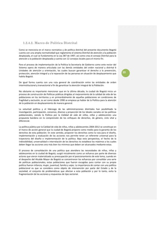 1.2.4.2. Marco de Política Distrital

Como se menciona en el marco normativo y de política distrital del presente documento Bogotá 
cuenta con una amplia normatividad que reglamenta el sistema Distrital de atención a la población 
desplazada, el cual se fundamenta en la Ley 387 de 1997, así como crea el consejo Distrital para la 
atención a la población desplazada y cuenta con 12 consejos locales para el mismo fin. 
 
Para el proceso de implementación de la Política la Secretaría de Gobierno como ente rector del 
Sistema  opera  de  manera  articulada  con  las  demás  entidades  del  orden  nacional  y  distrital  6 
Unidades  de  atención  y  orientación,  las  cuales  buscan  garantizar  el  derecho  a  la  prevención, 
protección, atención integral y a la reparación de las personas en situación de desplazamiento que             25
habita Bogotá. 
 
De  igual  forma  cuenta  con  una  ruta  general  de  coordinación  entre  las  entidades  de  orden 
interinstitucional y transectorial a fin de garantizar la atención integral de la Población. 

No  obstante  es  importante  mencionar  que  en  la  última  década,  la  ciudad  de  Bogotá  inicia  un 
proceso de construcción de Políticas públicas dirigidas al mejoramiento de la calidad de vida de las 
poblaciones  en  los  territorios  y  en  primordialmente  de  aquellas  poblaciones  en  condiciones  de 
fragilidad y exclusión, es así como desde 1998 se empieza ya hablar de la Política para la atención 
de la población en desplazamiento de manera general.  
 
La  voluntad  política  y  el  liderazgo  de  las  administraciones  distritales  han  posibilitado  la 
investigación, participación, consenso, disenso y proyección de los ideales sociales en las políticas 
poblacionales,  siendo  la  Política  por  la  Calidad  de  vida  de  niños,  niñas  y  adolescentes  una 
propuesta  bandera  en  la  comprensión  de  los  enfoques  de  derechos,  de  género,  ciclo  vital  y 
diferencial. 
 
La política pública por la Calidad de vida de niños, niñas y adolescentes 2004‐2012 se constituye en 
el marco de acción general que la ciudad de Bogotá propone como medio para la garantía de los 
derechos de esta población. En este sentido, proponer los derechos como la ruta para el diseño, 
implementación  y  evaluación  de  las  acciones  nos  permite  tener  un  referente  universal  para  la 
trayectoria  del  diseño  e  implementación  de  la  política.  Bajo  esta  perspectiva,  el  hecho  de  la 
indivisibilidad, universalidad e interrelación de los derechos no establece los máximos a los cuales 
deben llegar las acciones sino más bien los mínimos que deben ser alcanzados mediante estas.
 
El  proceso  de  consolidación  de  una  política  que  atendiera  las  necesidades  de  niños,  niñas  y 
adolescentes en la ciudad de Bogotá, surgió inicialmente como un esfuerzo por parte de diversos 
actores que vieron materializada su preocupación por el posicionamiento de este tema, cuando en 
el despacho del Alcalde Mayor de Bogotá se concentraron los esfuerzos por consolidar una serie 
de  políticas  poblacionales;  estas  poblaciones  que  fueron  escogidas  para  contar  con  su  propia 
política fueron infancia, mujer, juventud, familia y vejez. La importancia de contar con una política 
poblacional  es  que  se  considera  como  objeto  de  intervención  por  parte  del  Estado  y  de  la 
sociedad,  el  conjunto  de  problemáticas  que  afectan  a  esta  población  y  por  lo  tanto,  evita  la 
fragmentación de las acciones y respuestas de tipo sectorial. 
  
 