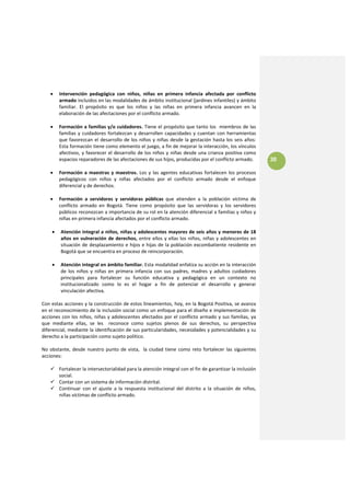 •    Intervención  pedagógica  con  niños,  niñas  en  primera  infancia  afectada  por  conflicto 
         armado incluidos en las modalidades de ámbito institucional (jardines infantiles) y ámbito 
         familiar.  El  propósito  es  que  los  niños  y  las  niñas  en  primera  infancia  avancen  en  la 
         elaboración de las afectaciones por el conflicto armado.  
 
    •    Formación a familias y/o cuidadores. Tiene el propósito que tanto los  miembros de las 
         familias  y  cuidadores  fortalezcan  y  desarrollen  capacidades  y  cuentan  con  herramientas 
         que  favorezcan  el  desarrollo  de  los  niños  y  niñas  desde  la  gestación  hasta  los  seis  años: 
         Esta formación tiene como elemento el juego, a fin de mejorar la interacción, los vínculos 
         afectivos, y  favorecer  el  desarrollo  de los niños y  niñas desde una crianza  positiva como 
         espacios reparadores de las afectaciones de sus hijos, producidas por el conflicto armado.                  30
     
    •    Formación  a  maestras  y  maestros.  Los  y  las  agentes  educativas  fortalecen  los  procesos 
         pedagógicos  con  niños  y  niñas  afectados  por  el  conflicto  armado  desde  el  enfoque 
         diferencial y de derechos. 
     
    •  Formación  a  servidores  y  servidoras  públicas  que  atienden  a  la  población  víctima  de 
       conflicto  armado  en  Bogotá.  Tiene  como  propósito  que  las  servidoras  y  los  servidores 
       públicos reconozcan a importancia de su rol en la atención diferencial a familias y niños y 
       niñas en primera infancia afectados por el conflicto armado. 
                   
     • Atención integral a niños, niñas y adolescentes mayores de seis años y menores de 18 
         años  en  vulneración  de  derechos,  entre  ellos  y  ellas  los  niños,  niñas  y  adolescentes  en 
         situación  de  desplazamiento  e  hijos  e  hijas  de  la  población  excombatiente  residente  en 
         Bogotá que se encuentra en proceso de reincorporación. 
 
     •   Atención integral en ámbito familiar. Esta modalidad enfatiza su acción en la interacción 
         de  los  niños  y  niñas  en  primera  infancia  con  sus  padres,  madres  y  adultos  cuidadores 
         principales  para  fortalecer  su  función  educativa  y  pedagógica  en  un  contexto  no 
         institucionalizado  como  lo  es  el  hogar  a  fin  de  potenciar  el  desarrollo  y  generar 
         vinculación afectiva. 
 
Con estas acciones y la construcción de estos lineamientos, hoy, en la Bogotá Positiva, se avanza 
en el reconocimiento de la inclusión social como un enfoque para el diseño e implementación de 
acciones con los niños, niñas y adolescentes afectados por el conflicto armado y sus familias, ya 
que  mediante  ellas,  se  les    reconoce  como  sujetos  plenos  de  sus  derechos,  su  perspectiva 
diferencial, mediante la identificación de sus particularidades, necesidades y potencialidades y su 
derecho a la participación como sujeto político. 
 
No  obstante,  desde  nuestro  punto  de  vista,    la  ciudad  tiene  como  reto  fortalecer  las  siguientes 
acciones: 
 
        Fortalecer la intersectorialidad para la atención integral con el fin de garantizar la inclusión 
        social. 
        Contar con un sistema de información distrital. 
        Continuar  con  el  ajuste  a  la  respuesta  institucional  del  distrito  a  la  situación  de  niños, 
        niñas víctimas de conflicto armado. 
 