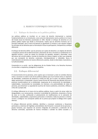 2. MARCO Y ENFOQUE CONCEPTUAL
 
    2.1. Enfoque de derechos en la política pública
Las  políticas  públicas  se  inscriben  en  un  marco  de  derecho  internacional  y  nacional, 
fundamentalmente en su Constitución, como carta de ordenamiento social y jurídico en el marco 
del  Estado  Social  de  Derechos  proclamado  en  1991.  Atender  al  enfoque  de  derechos  en  una 
política  pública  implica  que  desde  su  formulación,  implica  que  los  derechos  humanos  son  su 
principal ordenador, que el marco de derecho es igualmente su frontera y que requiere integrar 
los principios de los derechos para su formulación incluso la participación, transparencia y enfoque                32
diferencial.  
 
El enfoque de derechos define  que las personas son sujetos de derechos y no objetos de derecho 
o receptores pasivos de las determinaciones y decisiones de otros. Encuentra su fundamento en la 
dignidad  humana,  y  pone  de  relieve  los  principios  de  igualdad,  equidad  y  diversidad,  como 
derroteros de la acción pública. Concibe los derechos de manera integral, es decir que propende 
por  una  concepción  de  derechos  universales,  interdependientes  e  indivisibles.  Busca  la 
materialización de derechos de manera diferencial y positiva, desde la diversidad, el pluralismo y 
la multiculturalidad. 
  
Comprende  en  su  acción    que  las  obligaciones  de  los  Estados  frente  a  los  Derechos  Humanos 
circunscriben a respetarlos, protegerlos y cumplirlos. 
 
    2.2. Enfoque diferencial
El  reconocimiento  de  las  personas,  como  sujetos  que  se  reconocen  y  viven  en  sentidos  diversos 
invita a reconocer en todo el ciclo de las políticas públicas que el ser humano tiene un repertorio 
de  identidades,  condiciones  de  existencia  y  modos  de  vida,  por  lo  tanto,  las  políticas  públicas, 
deben aproximarse a comprender y buscar nuevas formas de interacción que aborden discursos y 
prácticas  transformadoras  de  la  cotidianidad,  respetuosas  de  la  construcción  de  identidades  y 
subjetividades,  reconociendo  las  necesidades,  los  intereses  y  las  potencialidades  de  todas  las 
personas, para dinamizar su capacidad de asumirse de manera autónoma, consciente, reflexiva y 
crítica de su propia vida. 
 
El  enfoque  diferencial  en  el  marco  de  las  políticas  públicas,  busca  a  partir  de  actuar  sobre  las 
desigualdades  y  sus  consecuencias,  reconocer  la  pluralidad  de  condiciones,  situaciones  y  formas 
de  estar  en  la  vida,  conllevando  al  planteamiento  de  modificaciones  en  la  valoración  de 
identidades, subjetividades y expresiones particulares e invitando a todas las personas a orientar, 
recrear  y  configurar  una  concepción  pública  de  la  justicia  que  propicie  el  diálogo  entre  sujetos 
diversos.  
 
El  enfoque  diferencial  permite  visibilizar,  identificar  y  reconocer  condiciones  y  Situaciones 
particulares y colectivas de fragilidad, vulnerabilidad, discriminación o exclusión de las personas o 
grupos  humanos,  que  requieren  de  acciones  integradas  de  protección  y  restitución  de  los 
derechos  vulnerados,  apuntando  de  manera  inmediata  a  atender  los  daños  causados  y  a 
 