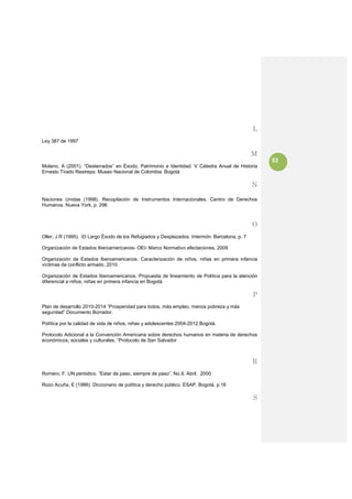 L
Ley 387 de 1997

                                                                                               M
                                                                                                   53
Molano, A (2001). “Desterrados” en Éxodo, Patrimonio e Identidad. V Cátedra Anual de Historia
Ernesto Tirado Restrepo. Museo Nacional de Colombia. Bogotá

                                                                                               N

Naciones Unidas (1998). Recopilación de Instrumentos Internacionales. Centro de Derechos
Humanos. Nueva York. p. 296

 
                                                                                               O
Oller, J.R (1995). El Largo Éxodo de los Refugiados y Desplazados. Intermón. Barcelona. p. 7

Organización de Estados Iberoamericanos- OEI- Marco Normativo afectaciones, 2009

Organización de Estados Iberoamericanos. Caracterización de niños, niñas en primera infancia
víctimas de conflicto armado. 2010.

Organización de Estados Iberoamericanos. Propuesta de lineamiento de Política para la atención
diferencial a niños, niñas en primera infancia en Bogotá.

                                                                                               P
Plan de desarrollo 2010-2014 “Prosperidad para todos, más empleo, menos pobreza y más
seguridad” Documento Borrador.

Política por la calidad de vida de niños, niñas y adolescentes 2004-2012 Bogotá.

Protocolo Adicional a la Convención Americana sobre derechos humanos en materia de derechos
económicos, sociales y culturales, “Protocolo de San Salvador



                                                                                               R
Romero, F. UN periódico. “Estar de paso, siempre de paso”. No.9. Abril. 2000

Rozo Acuña, E (1986). Diccionario de política y derecho público. ESAP. Bogotá. p.16

                                                                                               S
 
