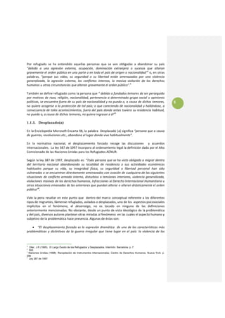  
Por  refugiado  se  ha  entendido  aquellas  personas  que  se  ven  obligadas  a  abandonar  su  país 
"debido  a  una  agresión  externa,  ocupación,  dominación  extranjera  o  sucesos  que  alteran 
gravemente el orden público en una parte o en todo el país de origen o nacionalidad"3 o, en otras 
palabras,  "porque  sus  vidas,  su  seguridad  o  su  libertad  están  amenazados  por  una  violencia 
generalizada,  la  agresión  externa,  los  conflictos  internos,  la  masiva  violación  de  los  derechos 
humanos u otras circunstancias que alteran gravemente el orden público".4 
 
También se define refugiado como la persona que “ debido a fundados temores de ser perseguido 
por  motivos  de  raza,  religión,  nacionalidad,  pertenencia  a  determinado  grupo  social  u  opiniones 
políticas, se encuentre fuera de su país de nacionalidad y no pueda o, a causa de dichos temores,                     5
no quiera acogerse a la protección de tal país; o que careciendo de nacionalidad y hallándose, a 
consecuencia de tales acontecimientos, fuera del país donde antes tuviera su residencia habitual, 
no pueda o, a causa de dichos temores, no quiera regresar a él”5 
 
1.1.3. Desplazado(a)
 
En la Enciclopedia Microsoft Encarta 98, la palabra  Desplazado (a) significa “persona que a causa 
de guerras, revoluciones etc., abandona el lugar donde vive habitualmente”. 
 
En  la  normativa  nacional,  el  desplazamiento  forzado  recoge  las  discusiones    y  acuerdos 
internacionales.  La ley 387 de 1997 incorpora al ordenamiento legal la definición dada por el Alto 
Comisionado de las Naciones Unidas para los Refugiados ACNUR.  
 
Según la ley 387 de 1997, desplazado es: “Toda persona que se ha visto obligada a migrar dentro 
del  territorio  nacional  abandonando  su  localidad  de  residencia  o  sus  actividades  económicas 
habituales  porque  su  vida,  su  integridad  física,  su  seguridad  o  libertad  personal  han  sido 
vulneradas o se encuentran directamente amenazados con ocasión de cualquiera de las siguientes 
situaciones  de  conflicto  armado  interno,  disturbios o  tensiones  interiores,  violencia  generalizada, 
violaciones masivas de los derechos humanos, infracciones al Derecho Internacional Humanitario u 
otras situaciones emanadas de las anteriores que puedan alterar o alteren drásticamente el orden 
público”6. 
 
Vale la pena resaltar en este punto que  dentro del marco conceptual referente a los diferentes 
tipos de migrantes, llámense refugiados, asilados o desplazados, uno de los  aspectos psicosociales 
implícitos  en  el  fenómeno,  el  desarraigo,  no  es  tocado  en  ninguna  de  las  definiciones 
anteriormente mencionadas. No obstante, desde un punto de vista ideológico de la problemática 
y del país, diversos autores plantean otras miradas al fenómeno  en las cuales el aspecto humano y 
subjetivo de la problemática hace presencia. Algunas de éstas son: 
 
     • “El  desplazamiento  forzado  es  la  expresión  dramática    de  una  de  las  características  más 
problemáticas  y  distintivas  de  la  guerra  irregular  que  tiene  lugar  en  el  país:  la  violencia  de  los 



3
  Oller, J.R (1995). El Largo Éxodo de los Refugiados y Desplazados. Intermón. Barcelona. p. 7
4
  Ibid.
5
  Naciones Unidas (1998). Recopilación de Instrumentos Internacionales. Centro de Derechos Humanos. Nueva York. p.
296
6
  Ley 387 de 1997
 