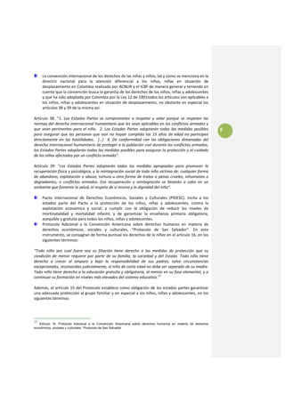 La convención internacional de los derechos de las niñas y niños, tal y como se menciona en la 
     directriz  nacional  para  la  atención  diferencial  a  los  niños,  niñas  en  situación  de 
     desplazamiento en Colombia realizada por ACNUR y el ICBF de manera general y teniendo en 
     cuenta que la convención busca la garantía de los derechos de los niños, niñas y adolescentes 
     y que ha sido adoptada por Colombia por la Ley 12 de 1991todos los artículos son aplicables a 
     los niños, niñas y  adolescentes en situación de desplazamiento, no obstante en especial los 
     artículos 38 y 39 de la misma así: 
 
Artículo  38:  “1.  Los  Estados  Partes  se  comprometen  a  respetar  y  velar  porque  se  respeten  las 
normas del derecho internacional humanitario que les sean aplicables en los conflictos armados y 
que  sean  pertinentes  para  el  niño.    2.  Los  Estados  Partes  adoptarán  todas  las  medidas  posibles     8
para  asegurar  que  las  personas  que  aún  no  hayan  cumplido  los  15  años  de  edad  no  participen 
directamente  en  las  hostilidades.    […]    4.  De  conformidad  con  las  obligaciones  dimanadas  del 
derecho internacional humanitario de proteger a la población civil durante los conflictos armados, 
los Estados Partes adoptarán todas las medidas posibles para asegurar la protección y el cuidado 
de los niños afectados por un conflicto armado”. 
 
Artículo  39:  “Los  Estados  Partes  adoptarán  todas  las  medidas  apropiadas  para  promover  la 
recuperación física y psicológica, y la reintegración social de todo niño víctima de: cualquier forma 
de abandono, explotación  o  abuso;  tortura  u  otra forma de  tratos o penas  crueles,  inhumanos o 
degradantes;  o  conflictos  armados.  Esa  recuperación  y  reintegración  se  llevarán  a  cabo  en  un 
ambiente que fomente la salud, el respeto de sí mismo y la dignidad del niño”.  
 
     Pacto  Internacional  de  Derechos  Económicos,  Sociales  y  Culturales  (PIDESC).  Incita  a  los 
     estados  parte  del  Pacto  a  la  protección  de  los  niños,  niñas  y  adolescentes,  contra  la 
     explotación  económica  y  social;  a  cumplir  con  la  obligación  de  reducir  los  niveles  de 
     mortinatalidad  y  mortalidad  infantil,  y  de  garantizar  la  enseñanza  primaria  obligatoria, 
     asequible y gratuita para todos los niños, niñas y adolescentes. 
     Protocolo  Adicional  a  la  Convención  Americana  sobre  derechos  humanos  en  materia  de 
     derechos  económicos,  sociales  y  culturales,  “Protocolo  de  San  Salvador”.  En  este 
     instrumento, se consagran de forma puntual los derechos de la niñez en el artículo 16, en los 
     siguientes términos: 
 
“Todo  niño  sea  cual  fuere  sea  su  filiación  tiene  derecho  a  las  medidas  de  protección  que  su 
condición  de  menor  requiere  por  parte  de  su  familia,  la  sociedad  y  del  Estado.  Todo  niño  tiene 
derecho  a  crecer  al  amparo  y  bajo  la  responsabilidad  de  sus  padres;  salvo  circunstancias 
excepcionales, reconocidas judicialmente, el niño de corta edad no debe ser separado de su madre. 
Todo niño tiene derecho a la educación gratuita y obligatoria, al menos en su fase elemental, y a 
continuar su formación en niveles más elevados del sistema educativo.13 
 
Además,  el  artículo  15  del  Protocolo  establece  como  obligación  de  los  estados  partes  garantizar 
una adecuada protección al grupo familiar y en especial a los niños, niñas y adolescentes, en los 
siguientes términos:  
 



13
   Artículo 16. Protocolo Adicional a la Convención Americana sobre derechos humanos en materia de derechos
económicos, sociales y culturales, “Protocolo de San Salvador
 