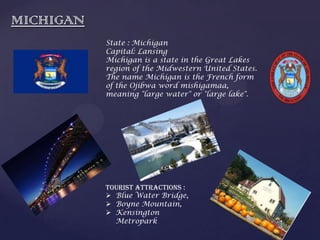 MICHIGAN
State : Michigan
Capital: Lansing
Michigan is a state in the Great Lakes
region of the Midwestern United States.
The name Michigan is the French form
of the Ojibwa word mishigamaa,
meaning "large water" or "large lake".
Tourist Attractions :
 Blue Water Bridge,
 Boyne Mountain,
 Kensington
Metropark
 