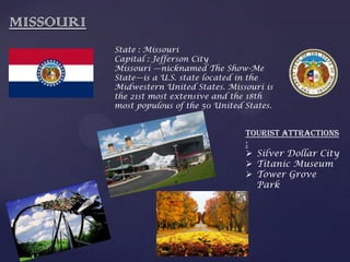 MISSOURI
State : Missouri
Capital : Jefferson City
Missouri —nicknamed The Show-Me
State—is a U.S. state located in the
Midwestern United States. Missouri is
the 21st most extensive and the 18th
most populous of the 50 United States.
Tourist Attractions
:
 Silver Dollar City
 Titanic Museum
 Tower Grove
Park
 