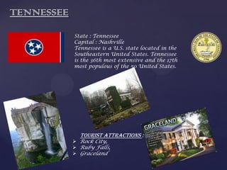 TENNESSEE
State : Tennessee
Capital : Nashville
Tennessee is a U.S. state located in the
Southeastern United States. Tennessee
is the 36th most extensive and the 17th
most populous of the 50 United States.
Tourist Attractions :
 Rock City,
 Ruby Falls,
 Graceland
 