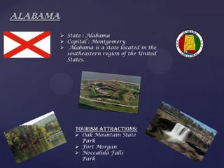 ALABAMA
 State : Alabama
 Capital : Montgomery
 Alabama is a state located in the
southeastern region of the United
States.
Tourism Attractions:
 Oak Mountain State
Park
 Fort Morgan
 Noccalula Falls
Park
 