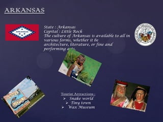 ARKANSAS
State : Arkansas
Capital : Little Rock
The culture of Arkansas is available to all in
various forms, whether it be
architecture, literature, or fine and
performing arts.
Tourist Attractions :
 Snake world
 Tiny town
 Wax Museum
 