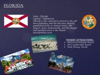FLORIDA
State : Florida
Capital : Tallahassee
Florida is the 22nd most extensive, the 4th
most populous, and the 8th most densely
populated of the 50 United States. The
largest city is Jacksonville, and the largest
metropolitan area is the Miami
metropolitan area.
Tourist attractions :
 Universal Orlando Resort
 Fort Lauderdale Beach
 Walt Disney World
 