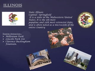 ILLINOIS
State :Illinois
Capital : Springfield
It is a state in the Midwestern United
States. It is the 5th most
populous and 25th most extensive state,
and is often noted as a microcosm of the
entire country
Tourist Attraction :
 Millenium Park
 Lincoln Park Zoo
 Clarence Buckingham
Fountain.
 