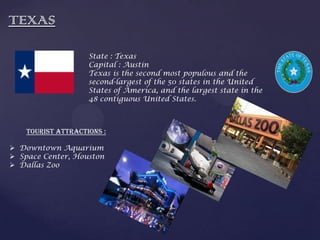 TEXAS
State : Texas
Capital : Austin
Texas is the second most populous and the
second-largest of the 50 states in the United
States of America, and the largest state in the
48 contiguous United States.
Tourist Attractions :
 Downtown Aquarium
 Space Center, Houston
 Dallas Zoo
 