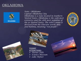 OKLAHOMA
State : Oklahoma
Capital: Oklahoma City
Oklahoma is a state located in Southern
United States. Oklahoma is the 20th most
extensive and the 28th most populous of
the 50 United States. The state's name is
derived from the Choctaw words okla
and humma, meaning "red people“.
Tourist
Attractions :
 Turner Falls
 Science Museum
 Lake Hefner
 