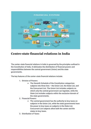 Centre-state financial relations in India
The center-state financial relations in India is governed by the principles outlined in
the Constitution of India. It delineates the distribution of financial powers and
responsibilities between the central government (Union) and the state
governments.
The key features of the center-state financial relations include:
1. Division of Powers:
● The Seventh Schedule of the Constitution categorizes
subjects into three lists – the Union List, the State List, and
the Concurrent List. The Union List includes subjects on
which only the central government can legislate, while the
State List includes subjects within the exclusive domain of
the state governments.
2. Financial Powers:
● The central government has the authority to levy taxes on
subjects in the Union List, while the state governments have
the power to levy taxes on subjects in the State List.
Concurrent List subjects allow both the center and the
states to levy taxes.
3. Distribution of Taxes:
 