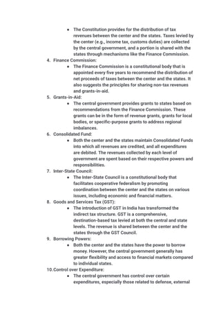● The Constitution provides for the distribution of tax
revenues between the center and the states. Taxes levied by
the center (e.g., income tax, customs duties) are collected
by the central government, and a portion is shared with the
states through mechanisms like the Finance Commission.
4. Finance Commission:
● The Finance Commission is a constitutional body that is
appointed every five years to recommend the distribution of
net proceeds of taxes between the center and the states. It
also suggests the principles for sharing non-tax revenues
and grants-in-aid.
5. Grants-in-Aid:
● The central government provides grants to states based on
recommendations from the Finance Commission. These
grants can be in the form of revenue grants, grants for local
bodies, or specific-purpose grants to address regional
imbalances.
6. Consolidated Fund:
● Both the center and the states maintain Consolidated Funds
into which all revenues are credited, and all expenditures
are debited. The revenues collected by each level of
government are spent based on their respective powers and
responsibilities.
7. Inter-State Council:
● The Inter-State Council is a constitutional body that
facilitates cooperative federalism by promoting
coordination between the center and the states on various
issues, including economic and financial matters.
8. Goods and Services Tax (GST):
● The introduction of GST in India has transformed the
indirect tax structure. GST is a comprehensive,
destination-based tax levied at both the central and state
levels. The revenue is shared between the center and the
states through the GST Council.
9. Borrowing Powers:
● Both the center and the states have the power to borrow
money. However, the central government generally has
greater flexibility and access to financial markets compared
to individual states.
10.Control over Expenditure:
● The central government has control over certain
expenditures, especially those related to defense, external
 