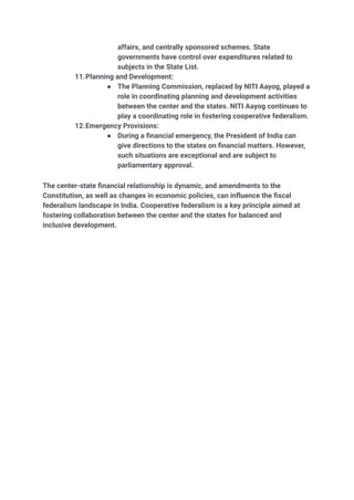 affairs, and centrally sponsored schemes. State
governments have control over expenditures related to
subjects in the State List.
11.Planning and Development:
● The Planning Commission, replaced by NITI Aayog, played a
role in coordinating planning and development activities
between the center and the states. NITI Aayog continues to
play a coordinating role in fostering cooperative federalism.
12.Emergency Provisions:
● During a financial emergency, the President of India can
give directions to the states on financial matters. However,
such situations are exceptional and are subject to
parliamentary approval.
The center-state financial relationship is dynamic, and amendments to the
Constitution, as well as changes in economic policies, can influence the fiscal
federalism landscape in India. Cooperative federalism is a key principle aimed at
fostering collaboration between the center and the states for balanced and
inclusive development.
 