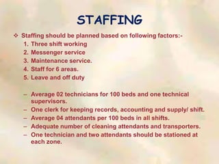 STAFFING
 Staffing should be planned based on following factors:-
1. Three shift working
2. Messenger service
3. Maintenance service.
4. Staff for 6 areas.
5. Leave and off duty
– Average 02 technicians for 100 beds and one technical
supervisors.
– One clerk for keeping records, accounting and supply/ shift.
– Average 04 attendants per 100 beds in all shifts.
– Adequate number of cleaning attendants and transporters.
– One technician and two attendants should be stationed at
each zone.
 